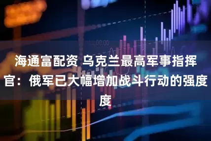 海通富配资 乌克兰最高军事指挥官：俄军已大幅增加战斗行动的强度