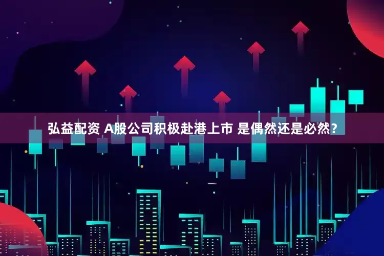 弘益配资 A股公司积极赴港上市 是偶然还是必然？