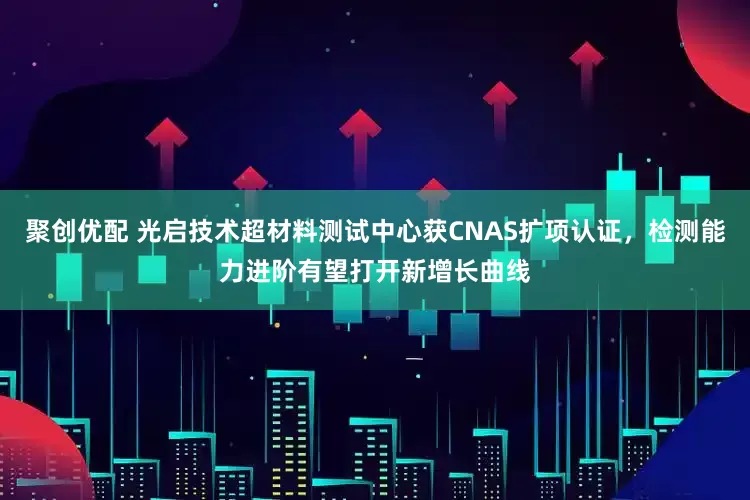 聚创优配 光启技术超材料测试中心获CNAS扩项认证，检测能力进阶有望打开新增长曲线