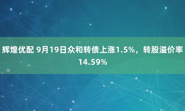 辉煌优配 9月19日众和转债上涨1.5%，转股溢价率14.59%