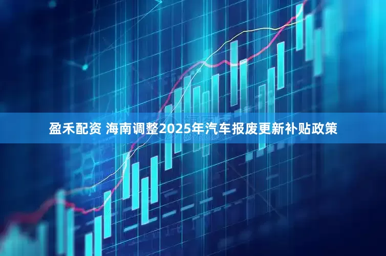 盈禾配资 海南调整2025年汽车报废更新补贴政策