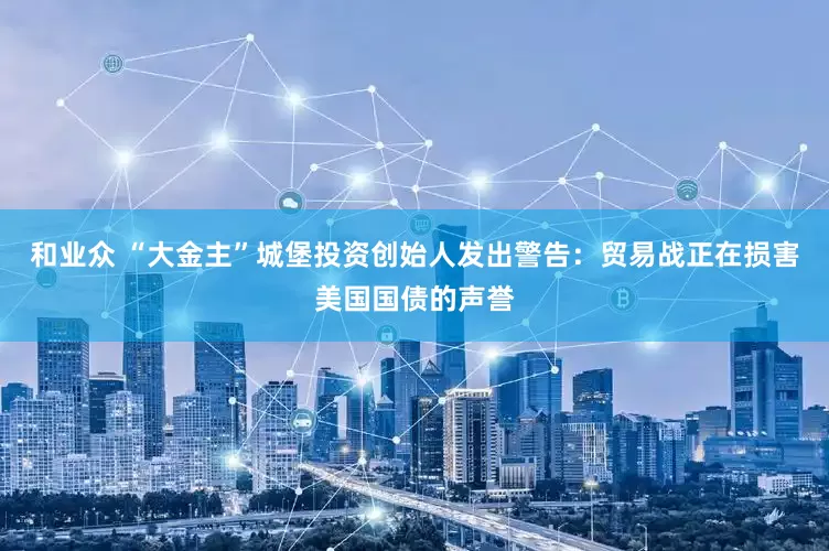和业众 “大金主”城堡投资创始人发出警告：贸易战正在损害美国国债的声誉