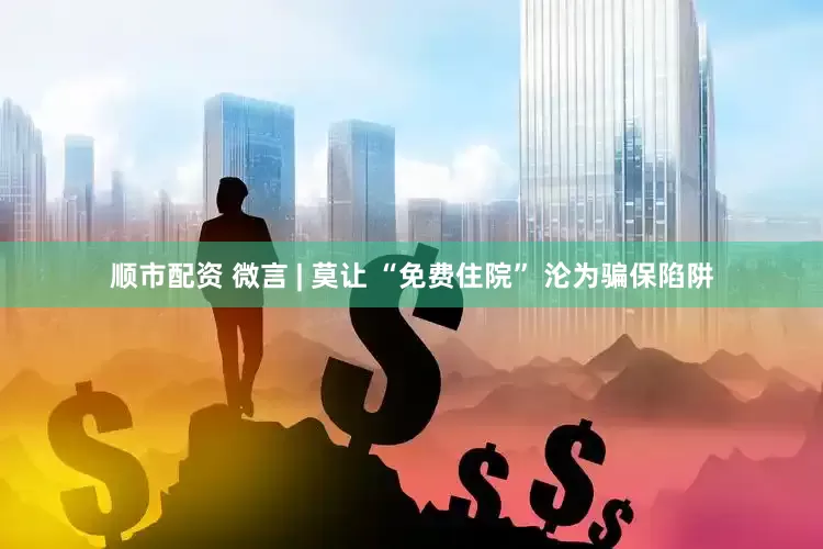 顺市配资 微言 | 莫让 “免费住院” 沦为骗保陷阱