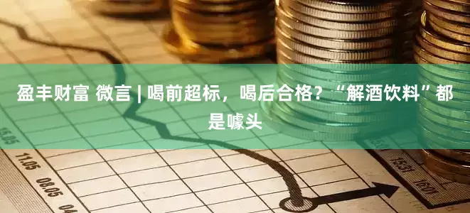 盈丰财富 微言 | 喝前超标，喝后合格？“解酒饮料”都是噱头