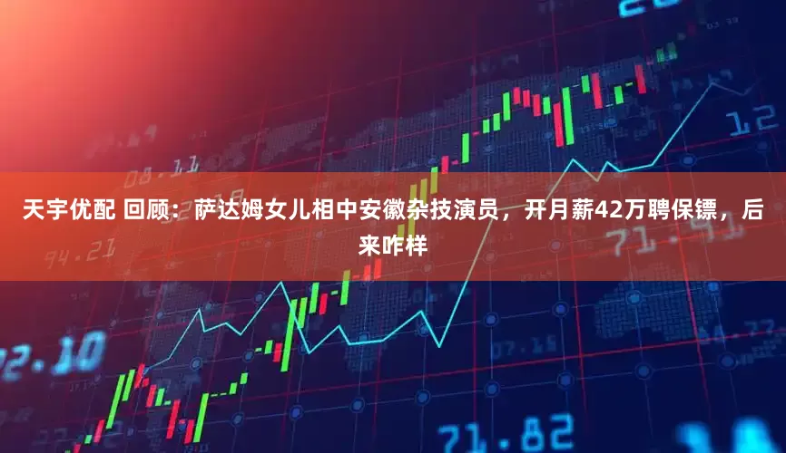 天宇优配 回顾：萨达姆女儿相中安徽杂技演员，开月薪42万聘保镖，后来咋样